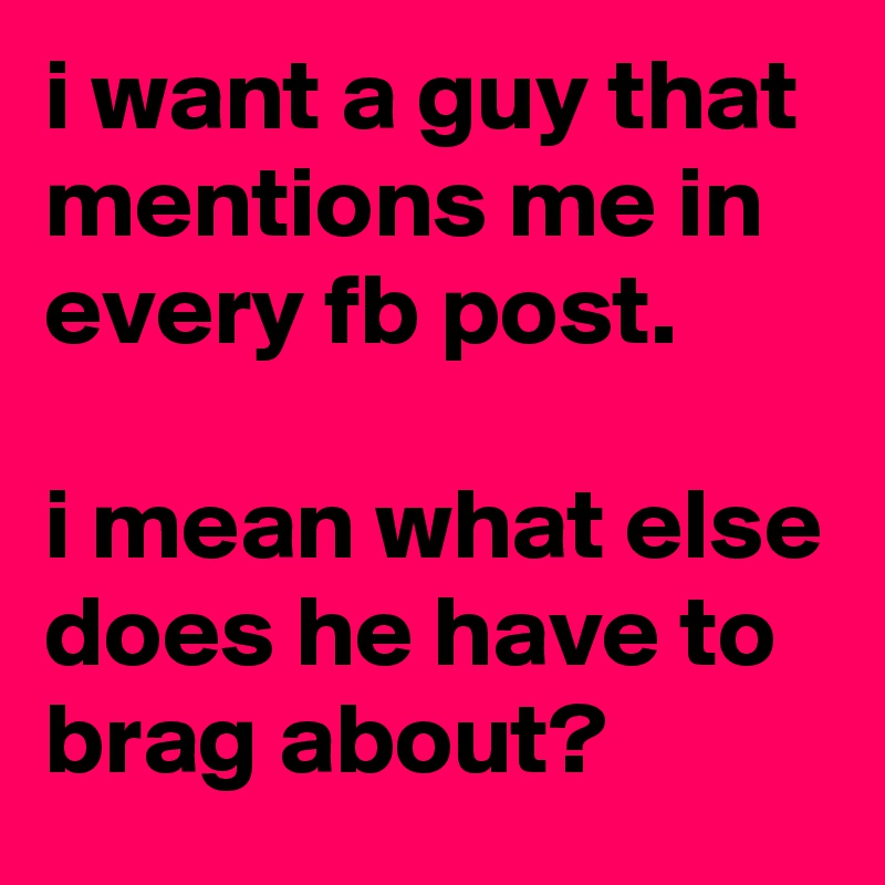 i want a guy that mentions me in every fb post. 
 
i mean what else does he have to brag about? 