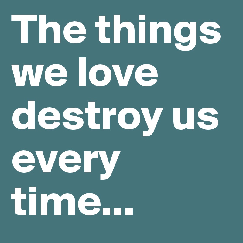 The things we love destroy us every time...