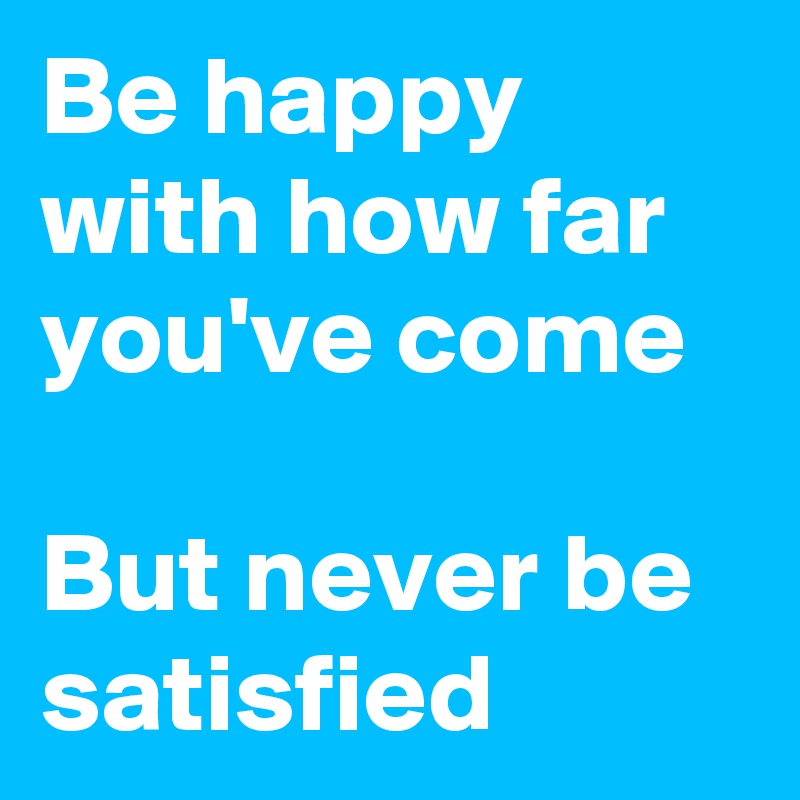 Be happy with how far you've come

But never be satisfied