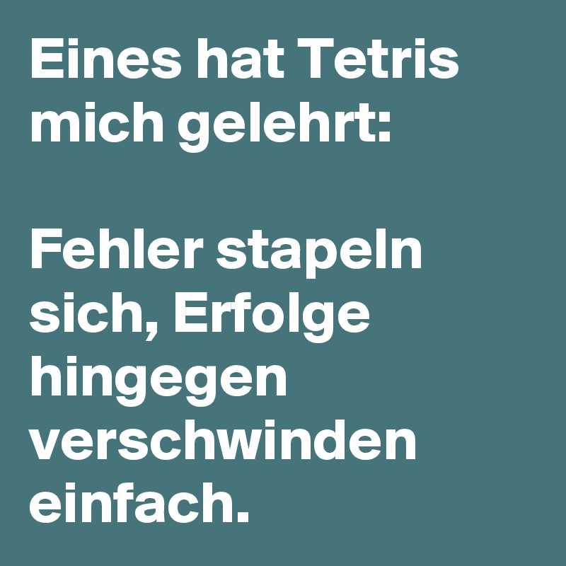 Eines hat Tetris mich gelehrt:

Fehler stapeln sich, Erfolge hingegen verschwinden einfach. 