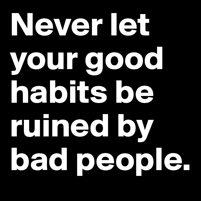 Never let your good habits be ruined by bad people.