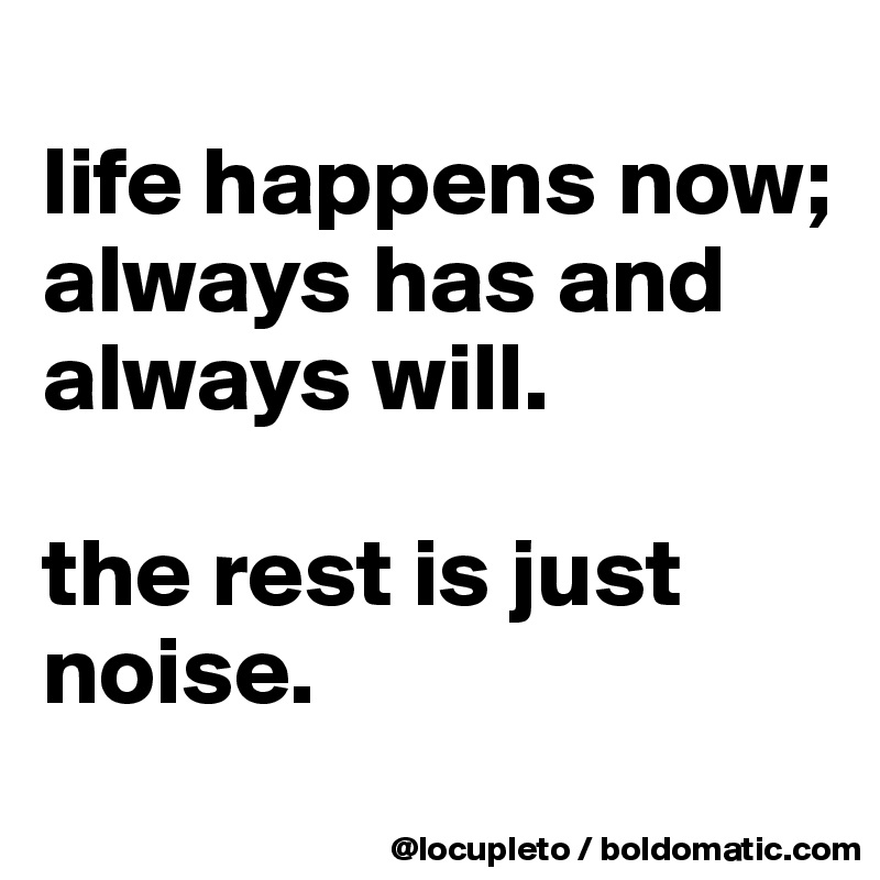 
life happens now; always has and always will. 

the rest is just noise. 
