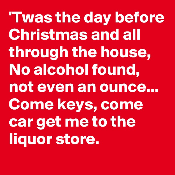 'Twas the day before Christmas and all through the house, 
No alcohol found, not even an ounce...
Come keys, come car get me to the liquor store.