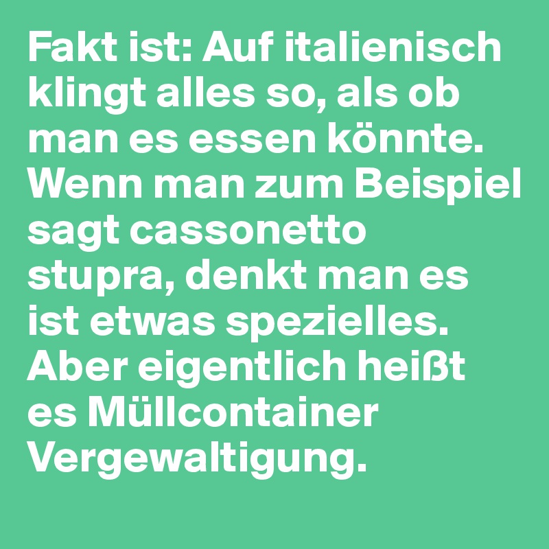 Fakt ist: Auf italienisch klingt alles so, als ob man es essen könnte. Wenn man zum Beispiel sagt cassonetto stupra, denkt man es ist etwas spezielles. Aber eigentlich heißt es Müllcontainer Vergewaltigung.