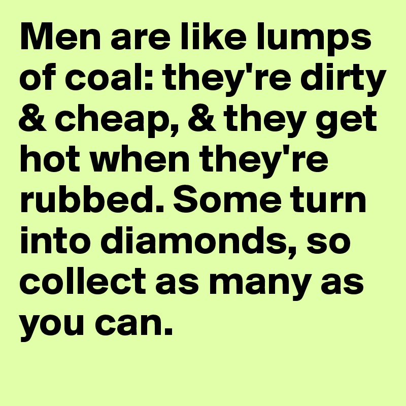 Men are like lumps of coal: they're dirty & cheap, & they get hot when they're rubbed. Some turn into diamonds, so collect as many as you can. 