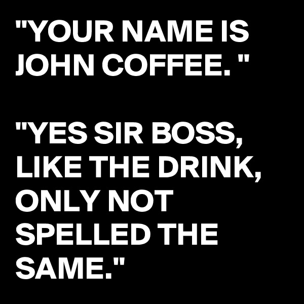 "YOUR NAME IS JOHN COFFEE. "

"YES SIR BOSS, LIKE THE DRINK, ONLY NOT SPELLED THE SAME."