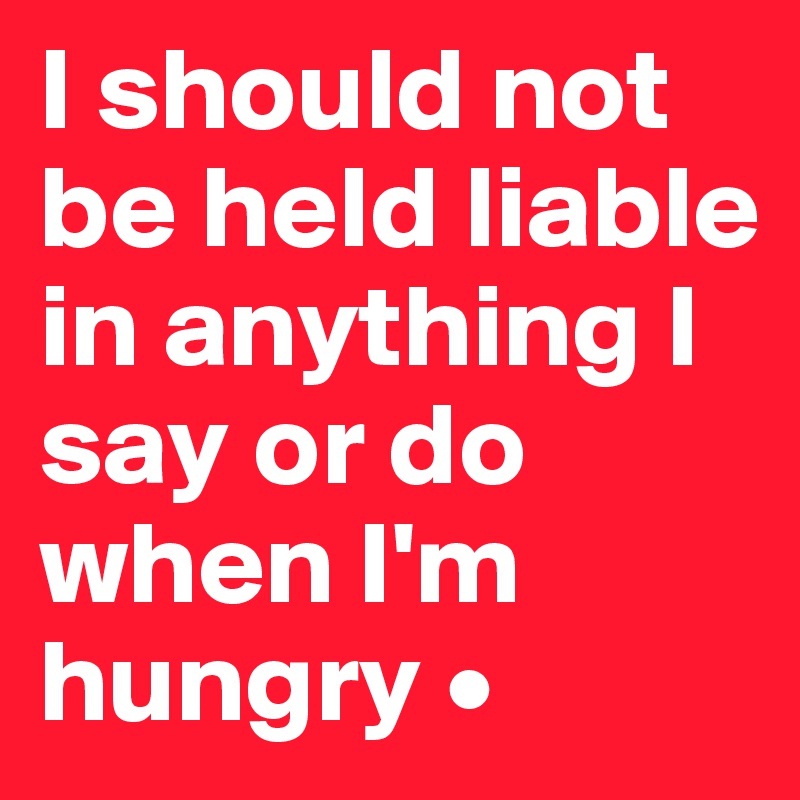 I should not be held liable in anything I say or do when I'm hungry •