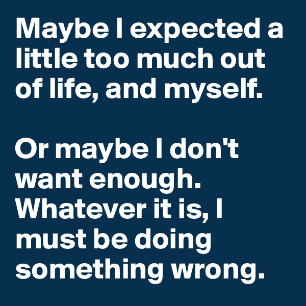 Maybe I expected a little too much out of life, and myself.

Or maybe I don't want enough. Whatever it is, I must be doing something wrong.