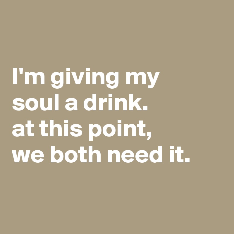 

I'm giving my
soul a drink.
at this point,
we both need it.

