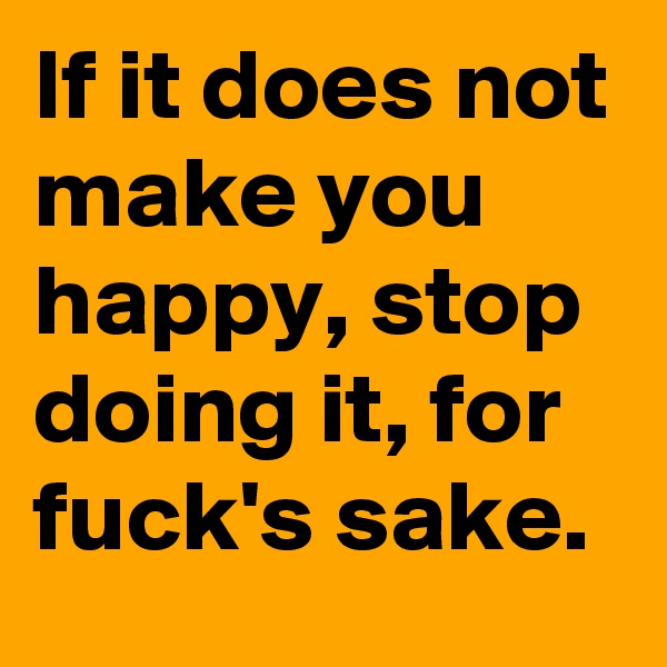 If it does not make you happy, stop doing it, for fuck's sake.