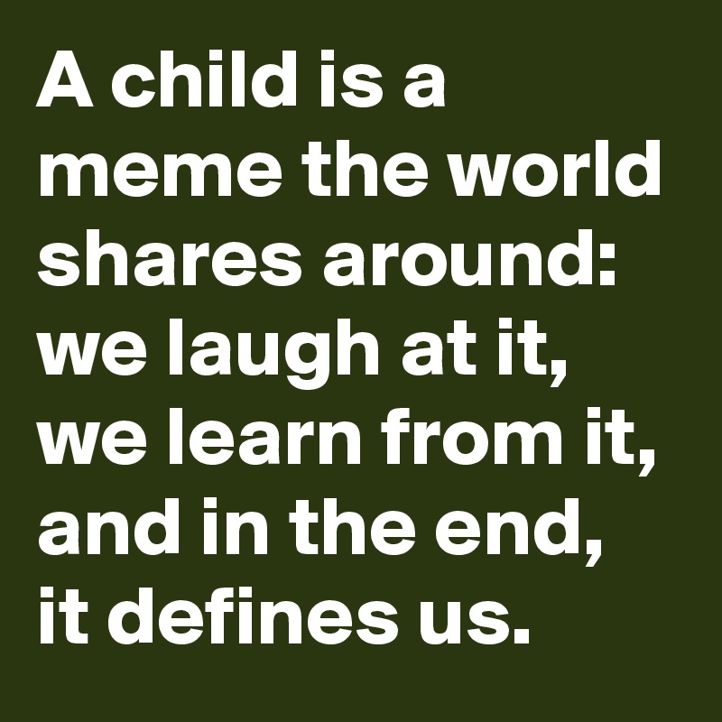 A child is a meme the world shares around: we laugh at it, we learn from it, and in the end, it defines us.