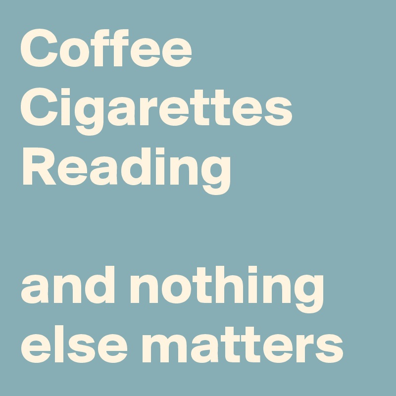 Coffee
Cigarettes 
Reading

and nothing else matters
