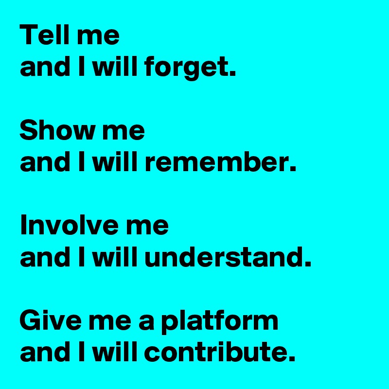 Tell me 
and I will forget.   

Show me 
and I will remember.
 
Involve me 
and I will understand.
 
Give me a platform 
and I will contribute. 