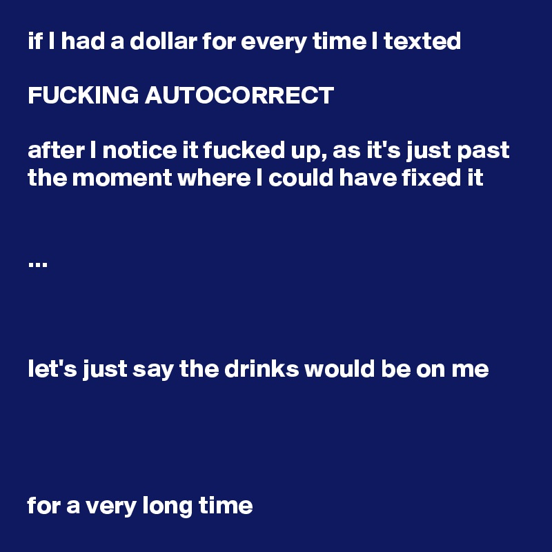 if I had a dollar for every time I texted

FUCKING AUTOCORRECT

after I notice it fucked up, as it's just past the moment where I could have fixed it


...



let's just say the drinks would be on me




for a very long time
