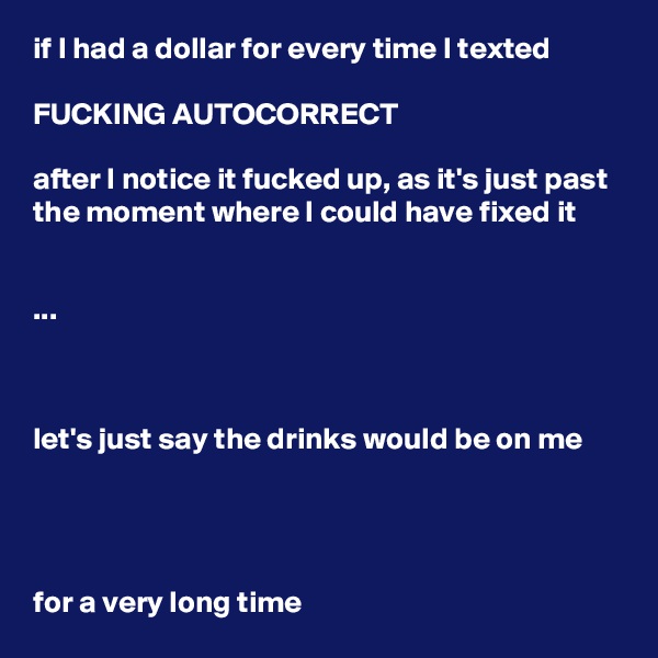 if I had a dollar for every time I texted

FUCKING AUTOCORRECT

after I notice it fucked up, as it's just past the moment where I could have fixed it


...



let's just say the drinks would be on me




for a very long time