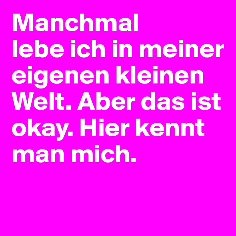 Manchmal 
lebe ich in meiner eigenen kleinen Welt. Aber das ist okay. Hier kennt man mich.
