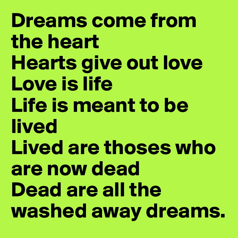 Dreams come from the heart
Hearts give out love
Love is life
Life is meant to be lived
Lived are thoses who are now dead
Dead are all the washed away dreams.