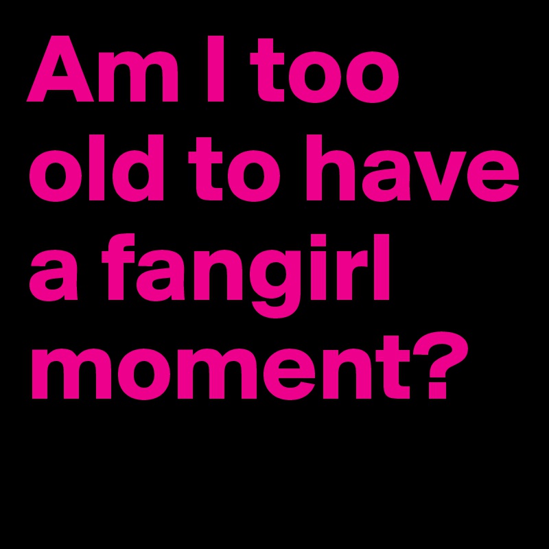Am I too old to have a fangirl moment? 