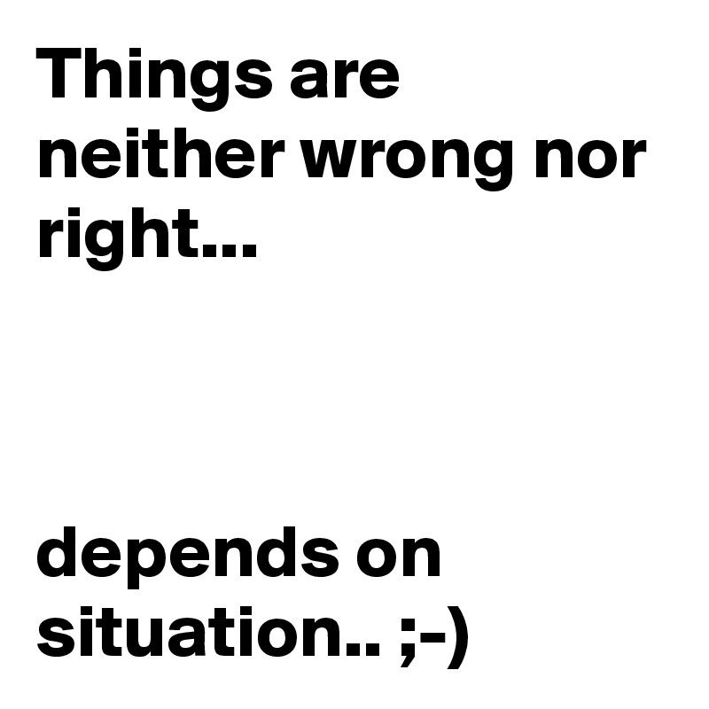 Things are neither wrong nor right...



depends on situation.. ;-)