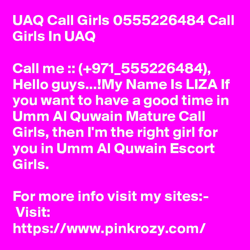 UAQ Call Girls 0555226484 Call Girls In UAQ

Call me :: (+971_555226484), Hello guys...!My Name Is LIZA If you want to have a good time in Umm Al Quwain Mature Call Girls, then I'm the right girl for you in Umm Al Quwain Escort Girls.

For more info visit my sites:-
 Visit: https://www.pinkrozy.com/ 