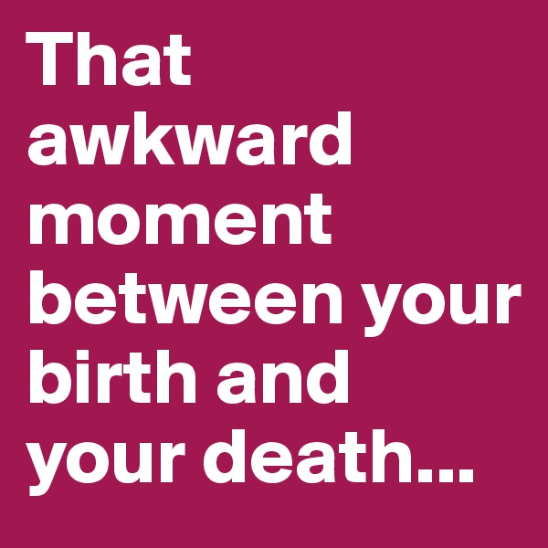 That awkward moment between your birth and your death...
