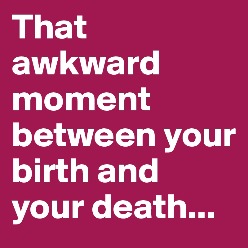 That awkward moment between your birth and your death...