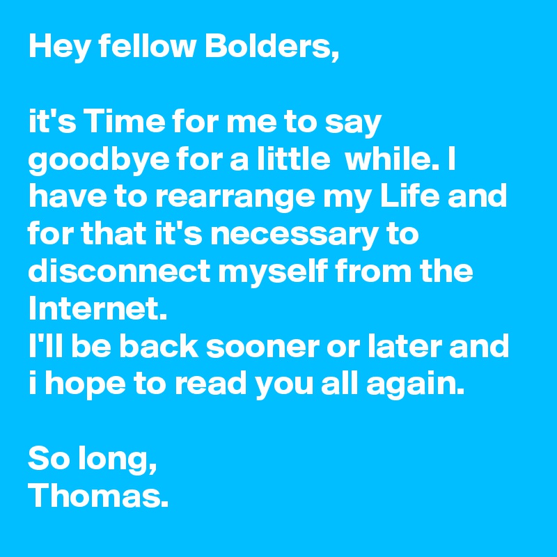 Hey fellow Bolders,

it's Time for me to say goodbye for a little  while. I have to rearrange my Life and for that it's necessary to disconnect myself from the Internet. 
I'll be back sooner or later and i hope to read you all again.

So long,
Thomas.