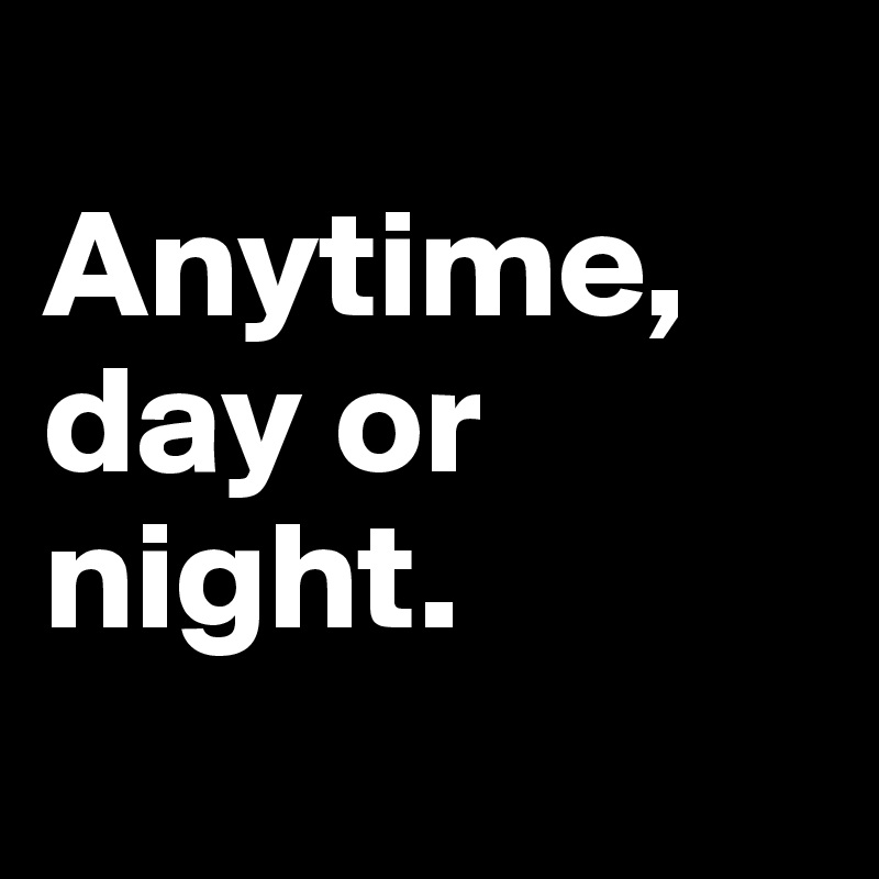 
Anytime, day or night.
