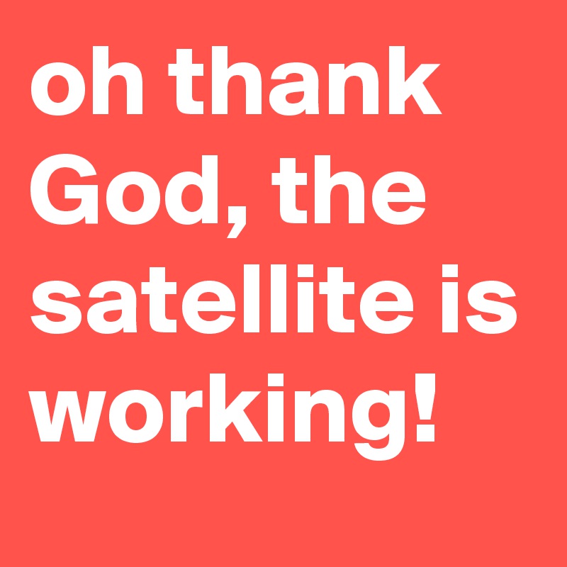 oh thank God, the satellite is working!
