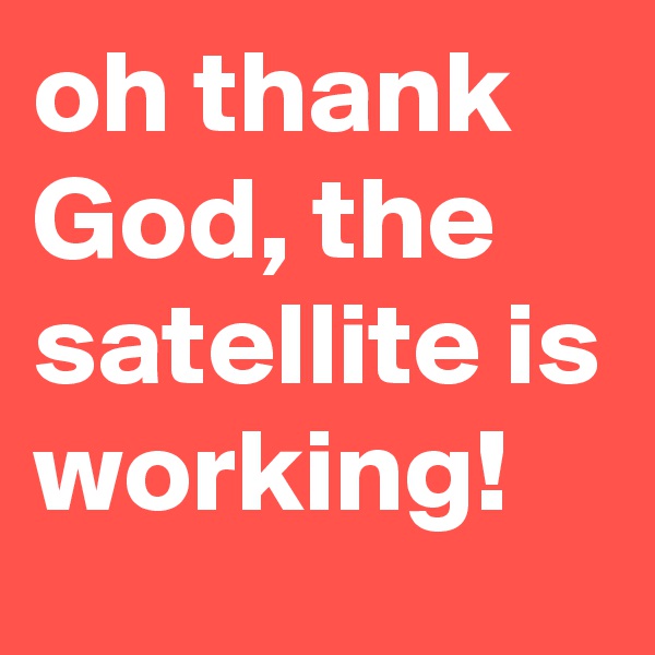 oh thank God, the satellite is working!