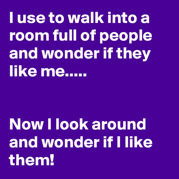 I use to walk into a room full of people and wonder if they like me.....


Now I look around and wonder if I like them!