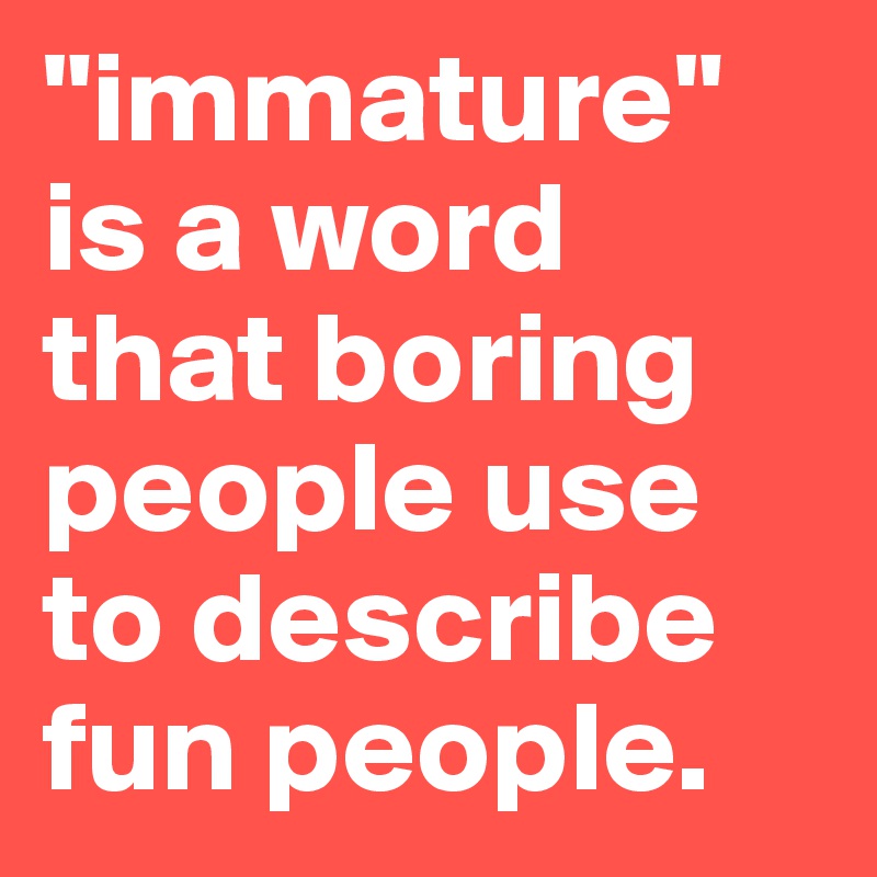 "immature" is a word that boring people use to describe fun people.