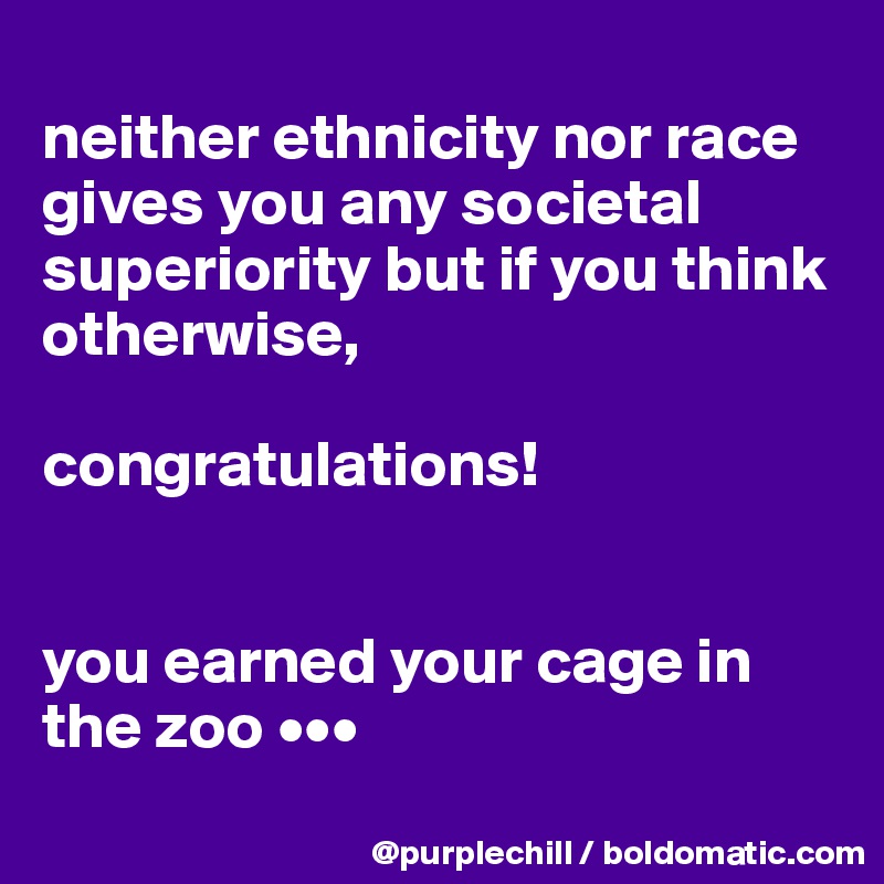 
neither ethnicity nor race gives you any societal superiority but if you think otherwise,

congratulations!


you earned your cage in the zoo •••

