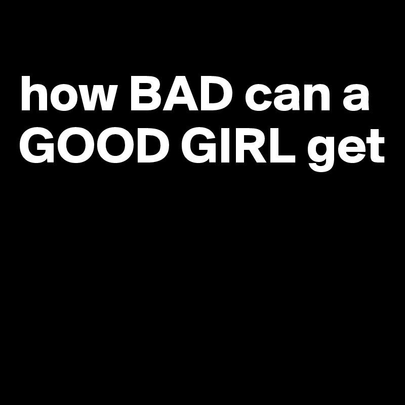 
how BAD can a GOOD GIRL get


