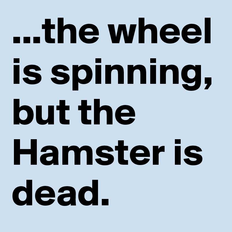 ...the wheel is spinning, but the Hamster is dead.