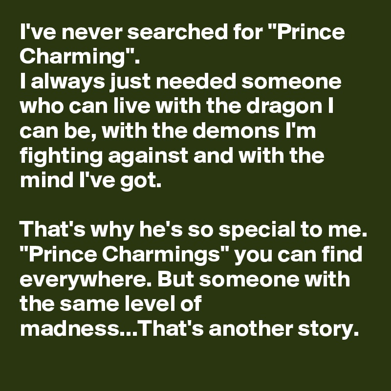 I've never searched for "Prince Charming".
I always just needed someone who can live with the dragon I can be, with the demons I'm fighting against and with the mind I've got.

That's why he's so special to me. "Prince Charmings" you can find everywhere. But someone with the same level of madness...That's another story.