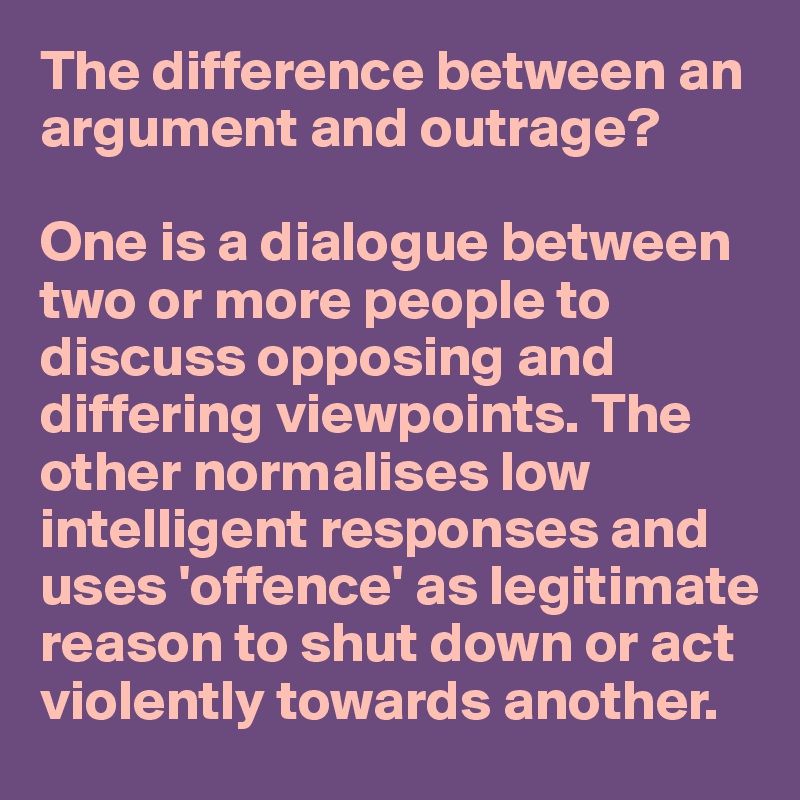 The difference between an argument and outrage?

One is a dialogue between
two or more people to discuss opposing and differing viewpoints. The other normalises low intelligent responses and uses 'offence' as legitimate reason to shut down or act violently towards another. 