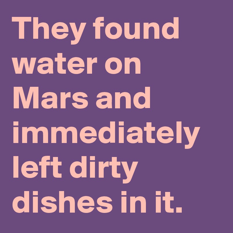 They found water on Mars and immediately left dirty dishes in it.