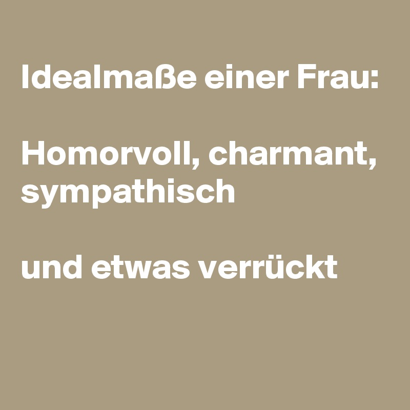 
Idealmaße einer Frau:

Homorvoll, charmant, sympathisch

und etwas verrückt

