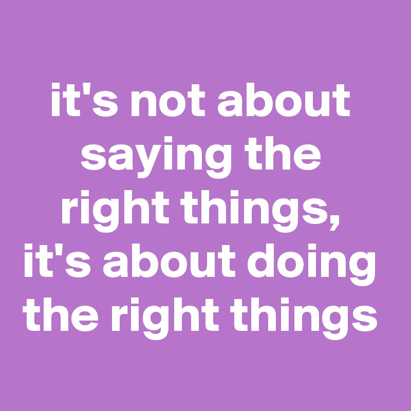 
it's not about saying the right things, it's about doing the right things