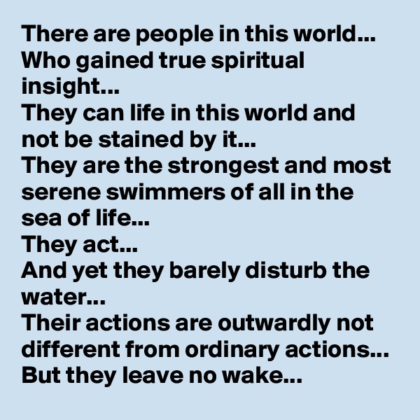There are people in this world...
Who gained true spiritual insight...
They can life in this world and not be stained by it...
They are the strongest and most serene swimmers of all in the sea of life...
They act...
And yet they barely disturb the water...
Their actions are outwardly not different from ordinary actions...
But they leave no wake...