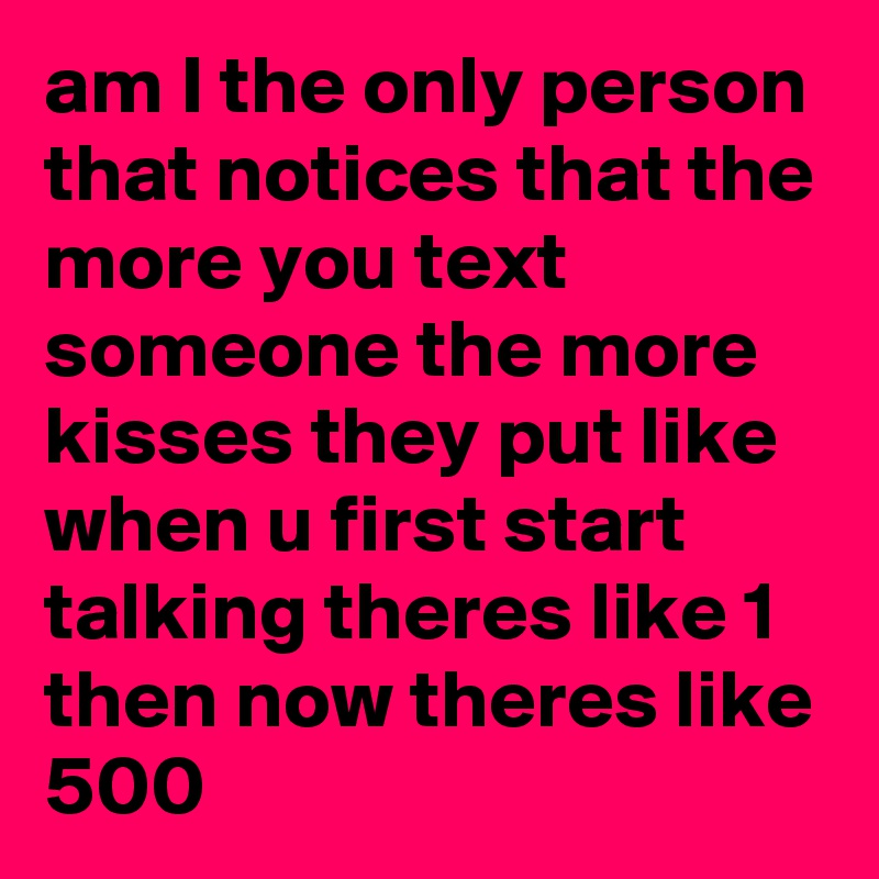 am I the only person that notices that the more you text someone the more kisses they put like when u first start talking theres like 1 then now theres like 500
