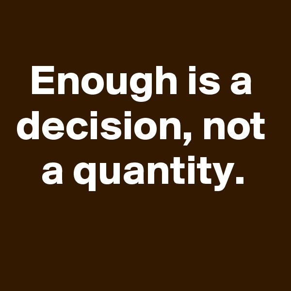 
Enough is a decision, not a quantity.
