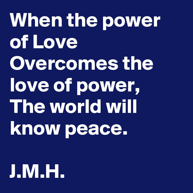 When the power of Love
Overcomes the love of power,
The world will know peace.

J.M.H.