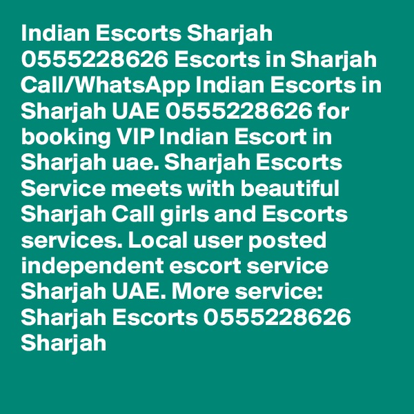 Indian Escorts Sharjah 0555228626 Escorts in Sharjah
Call/WhatsApp Indian Escorts in Sharjah UAE 0555228626 for booking VIP Indian Escort in Sharjah uae. Sharjah Escorts Service meets with beautiful Sharjah Call girls and Escorts services. Local user posted independent escort service Sharjah UAE. More service: Sharjah Escorts 0555228626 Sharjah 