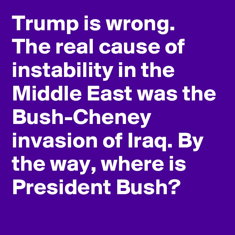 Trump is wrong. The real cause of instability in the Middle East was the Bush-Cheney invasion of Iraq. By the way, where is President Bush?