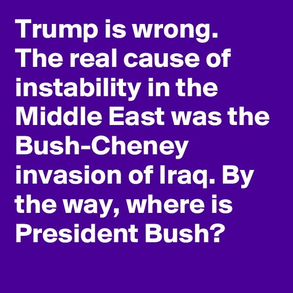 Trump is wrong. The real cause of instability in the Middle East was the Bush-Cheney invasion of Iraq. By the way, where is President Bush?