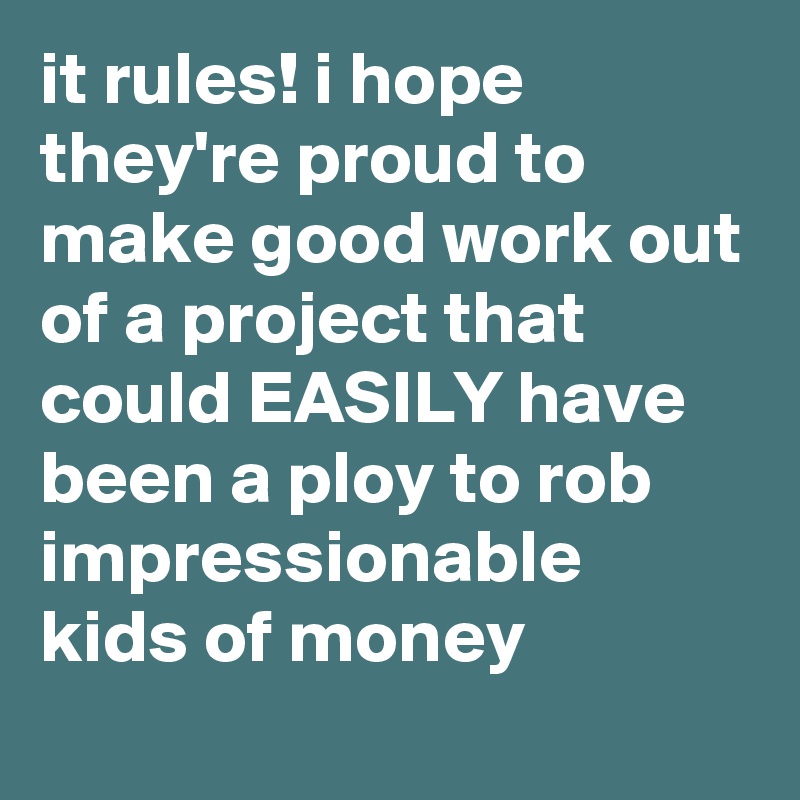 it rules! i hope they're proud to make good work out of a project that could EASILY have been a ploy to rob impressionable kids of money