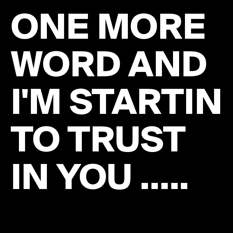 ONE MORE WORD AND I'M STARTIN TO TRUST IN YOU .....