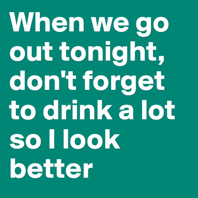 When we go out tonight, don't forget to drink a lot so I look better
